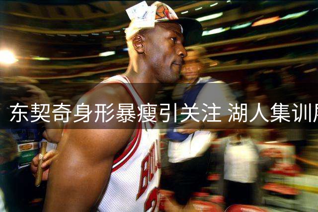 东契奇身形暴瘦引关注 湖人集训展露全新面貌