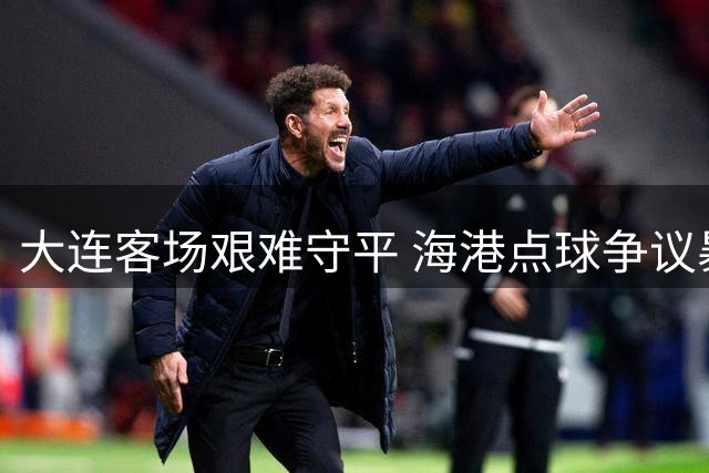 大连客场艰难守平 海港点球争议暴露外援疲态