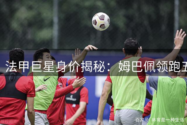 法甲巨星身价揭秘：姆巴佩领跑五大亿元先生 00后新秀强势崛起