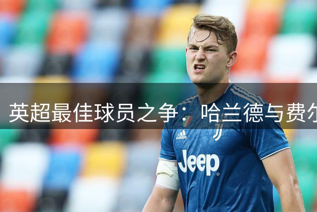 英超最佳球员之争：哈兰德与费尔南德斯的全面解析